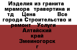 Изделия из гранита, мрамора, травертина и тд. › Цена ­ 1 000 - Все города Строительство и ремонт » Услуги   . Алтайский край,Змеиногорск г.